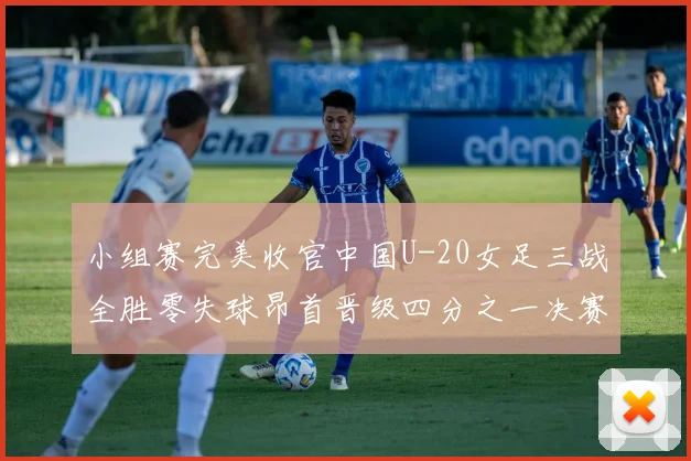 小组赛完美收官中国U-20女足三战全胜零失球昂首晋级四分之一决赛