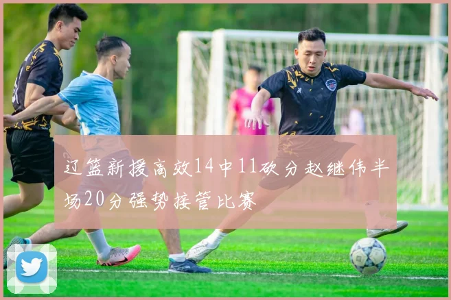 辽篮新援高效14中11砍分赵继伟半场20分强势接管比赛