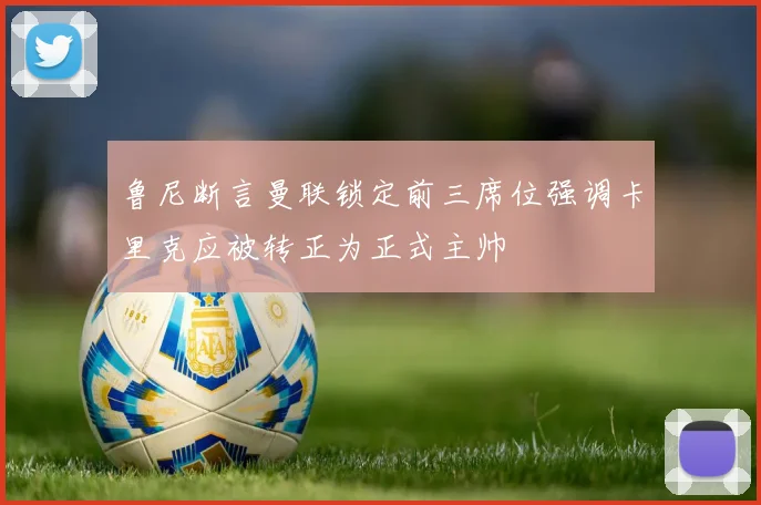 鲁尼断言曼联锁定前三席位强调卡里克应被转正为正式主帅