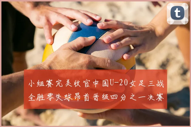 小组赛完美收官中国U-20女足三战全胜零失球昂首晋级四分之一决赛