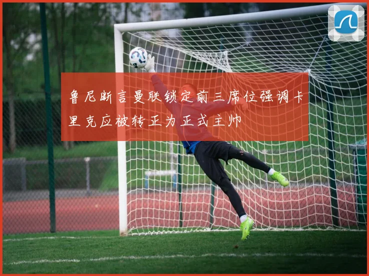 鲁尼断言曼联锁定前三席位强调卡里克应被转正为正式主帅
